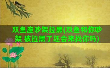 双鱼座吵架拉黑(双鱼和你吵架 被拉黑了还会来找你吗)